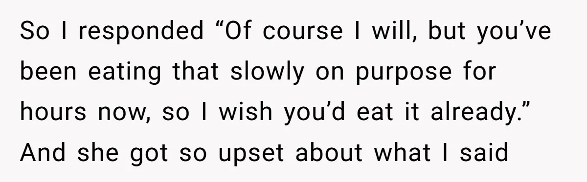 So I responded “Of course I will, but you’ve been eating that slowly on purpose for hours now, so I wish you’d eat it already.” And she got so upset...