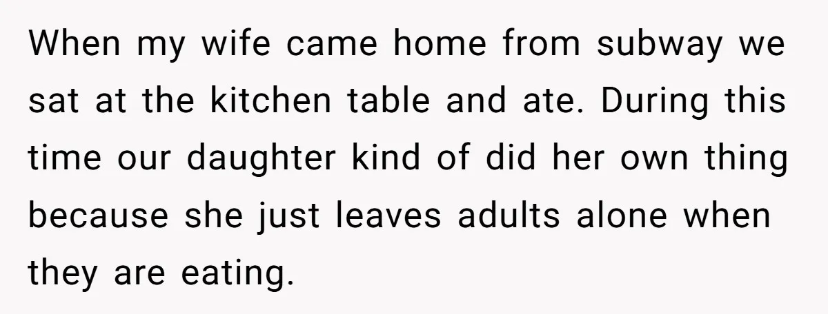When my wife came home from subway we sat at the kitchen table and ate. During this time our daughter kind of did her own thing because she just leaves...