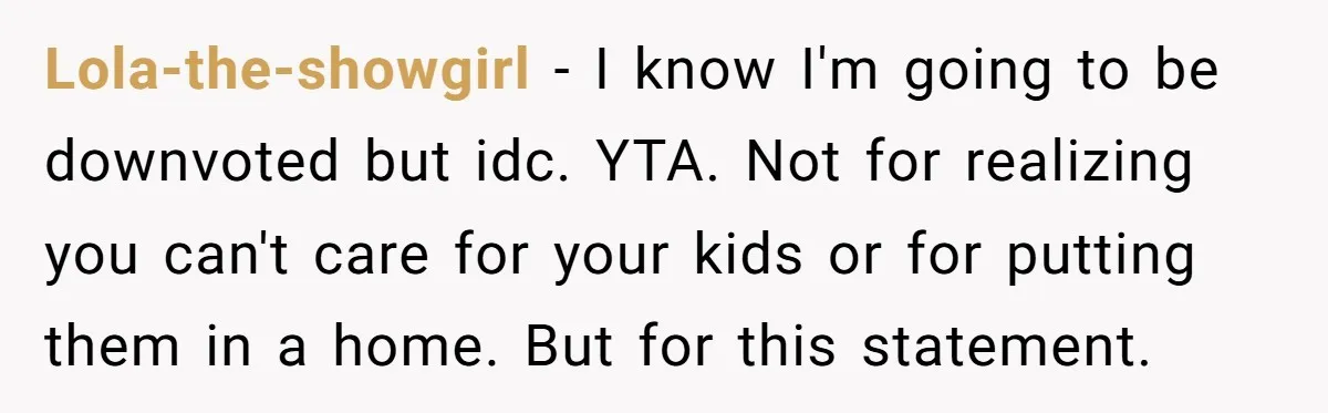 Lola-the-showgirl − I know I'm going to be downvoted but idc. YTA. Not for realizing you can't care for your kids or for putting them in a home. But for...