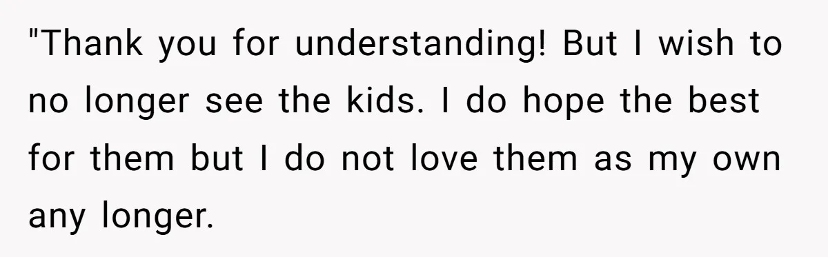 "Thank you for understanding! But I wish to no longer see the kids. I do hope the best for them but I do not love them as my own any...