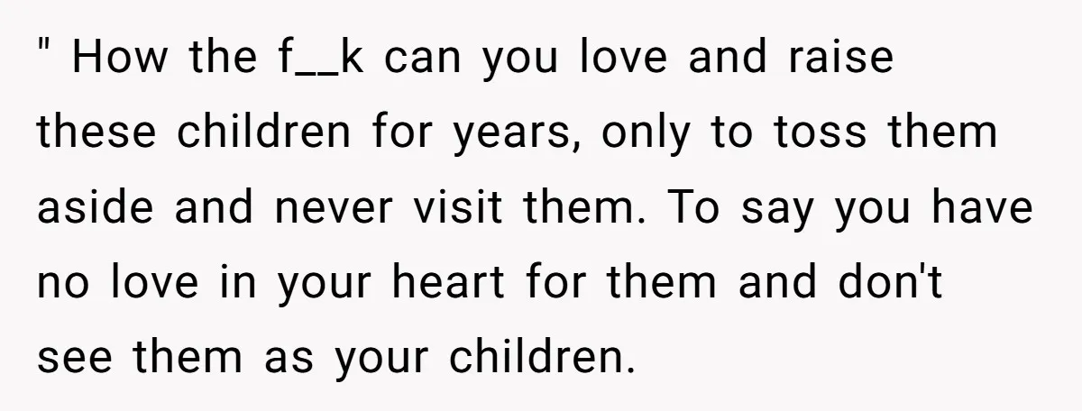 " How the f__k can you love and raise these children for years, only to toss them aside and never visit them. To say you have no love in your...