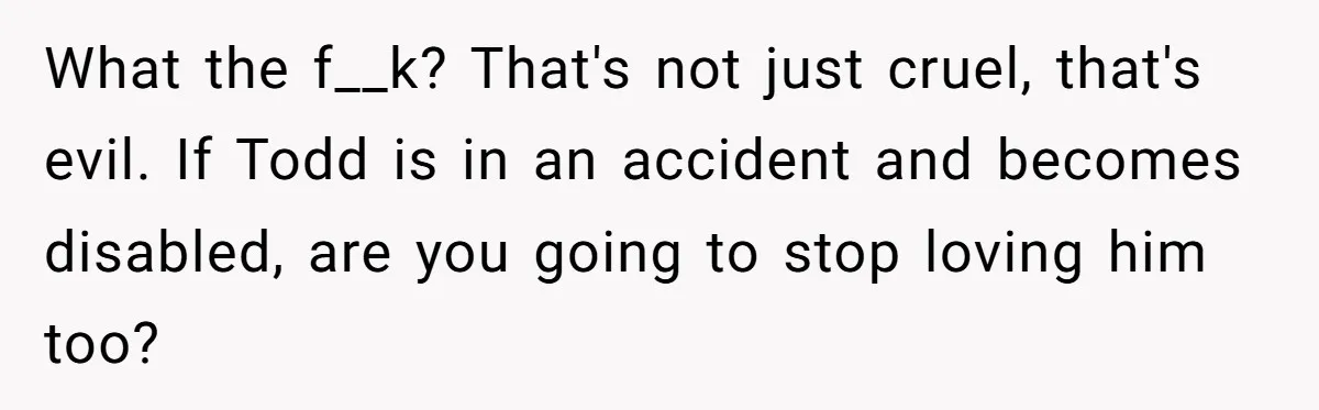 What the f__k? That's not just cruel, that's evil. If Todd is in an accident and becomes disabled, are you going to stop loving him too?
