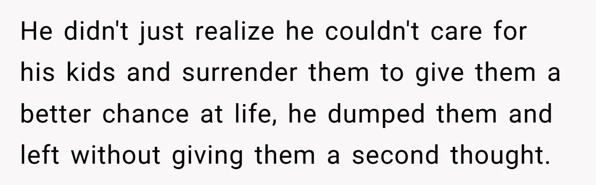 He didn't just realize he couldn't care for his kids and surrender them to give them a better chance at life, he dumped them and left without giving them a...