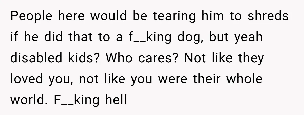 People here would be tearing him to shreds if he did that to a f__king dog, but yeah disabled kids? Who cares? Not like they loved you, not like you...