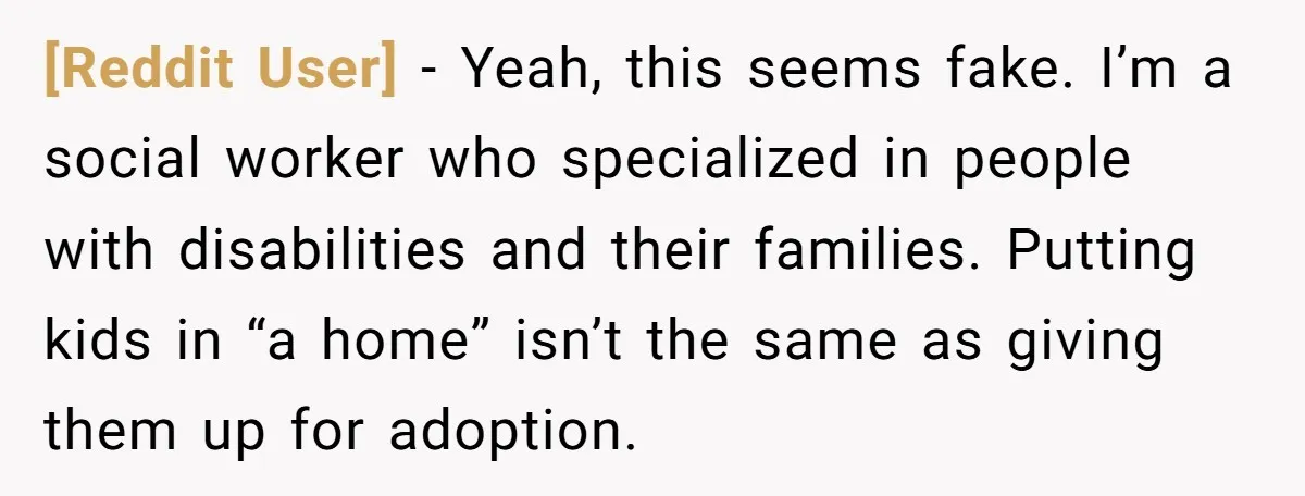[Reddit User] − Yeah, this seems fake. I’m a social worker who specialized in people with disabilities and their families. Putting kids in “a home” isn’t the same as giving...