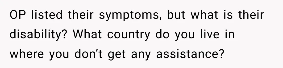 OP listed their symptoms, but what is their disability? What country do you live in where you don’t get any assistance?