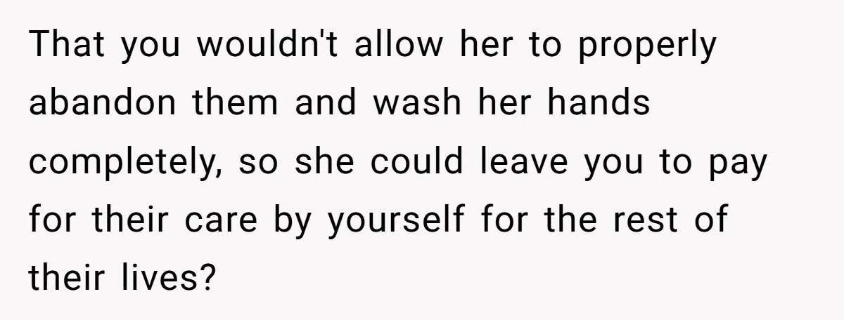 That you wouldn't allow her to properly abandon them and wash her hands completely, so she could leave you to pay for their care by yourself for the rest of...