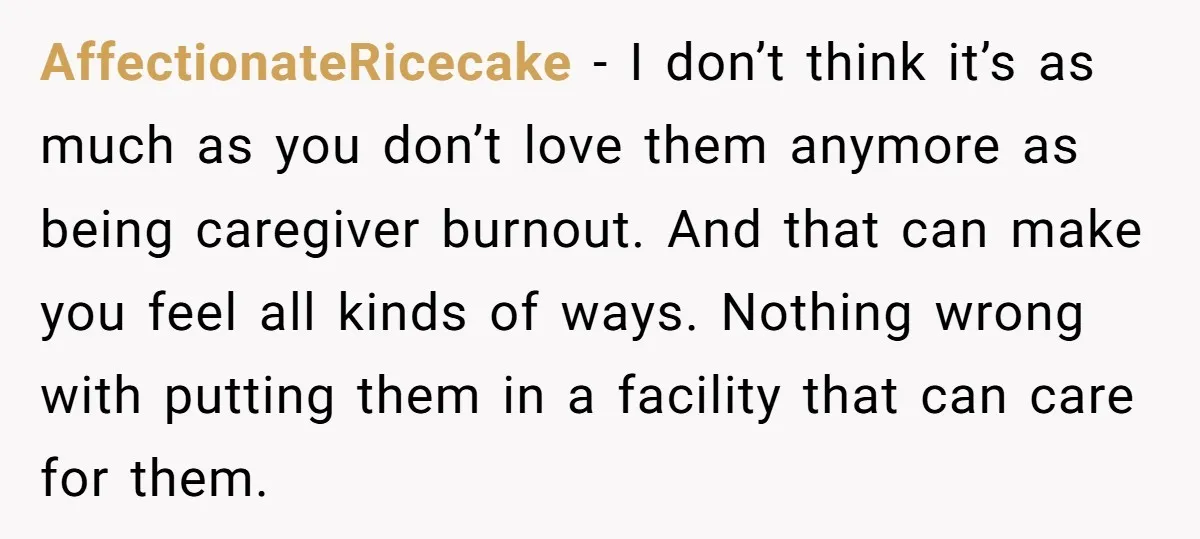 AffectionateRicecake − I don’t think it’s as much as you don’t love them anymore as being caregiver burnout. And that can make you feel all kinds of ways. Nothing wrong...