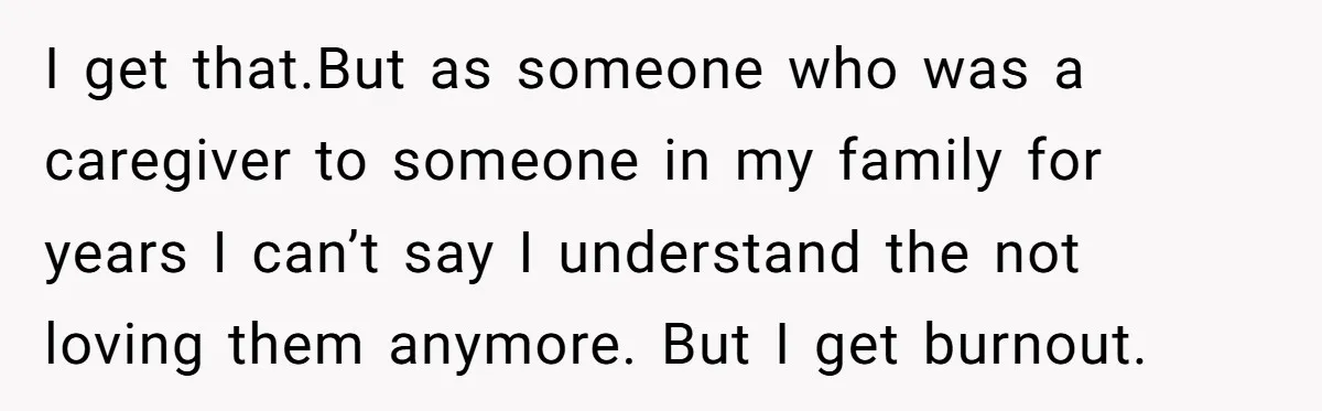 I get that.But as someone who was a caregiver to someone in my family for years I can’t say I understand the not loving them anymore. But I get burnout.