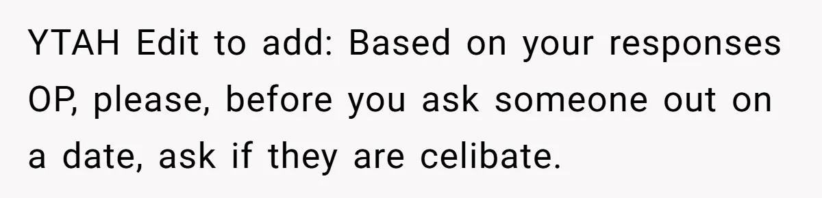 YTAH Edit to add: Based on your responses OP, please, before you ask someone out on a date, ask if they are celibate.
