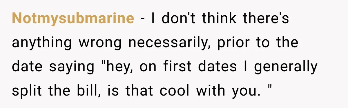 Notmysubmarine - I don't think there's anything wrong necessarily, prior to the date saying "hey, on first dates I generally split the bill, is that cool with you. "