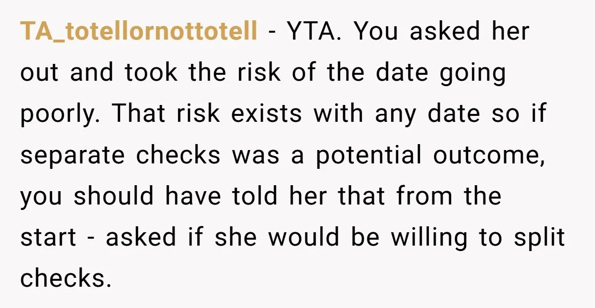 TA_totellornottotell - YTA. You asked her out and took the risk of the date going poorly. That risk exists with any date so if separate checks was a potential outcome,...