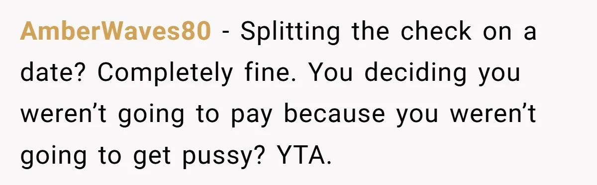 AmberWaves80 - Splitting the check on a date? Completely fine. You deciding you weren’t going to pay because you weren’t going to get pussy? YTA.