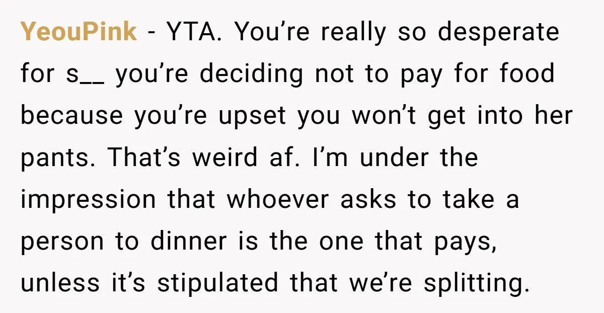 YeouPink - YTA. You’re really so desperate for s__ you’re deciding not to pay for food because you’re upset you won’t get into her pants. That’s weird af. I’m under...