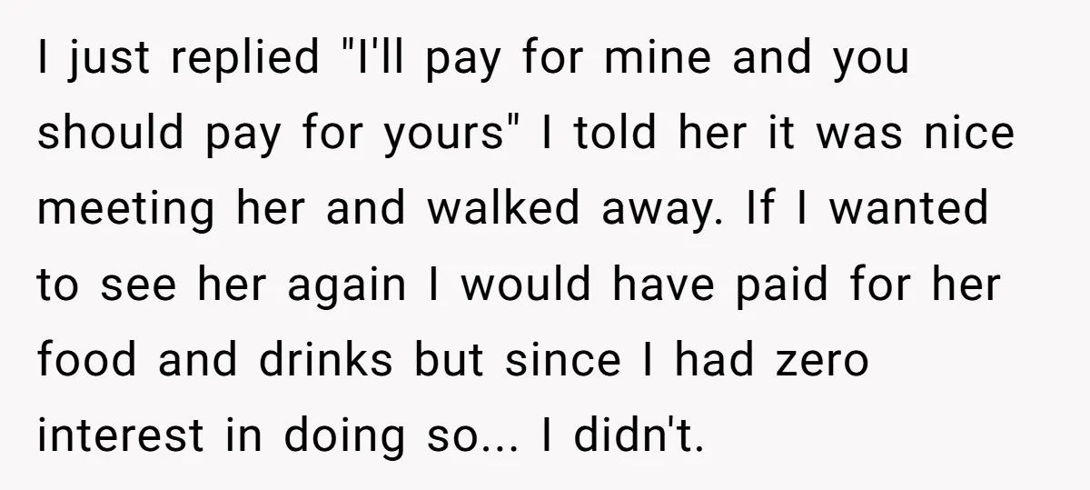 I just replied "I'll pay for mine and you should pay for yours" I told her it was nice meeting her and walked away. If I wanted to see her...
