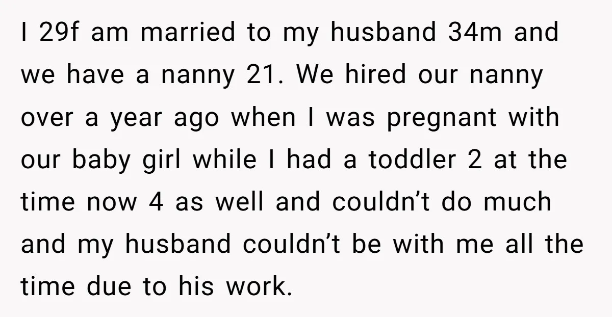 I 29f am married to my husband 34m and we have a nanny 21. We hired our nanny over a year ago when I was pregnant with our baby girl...