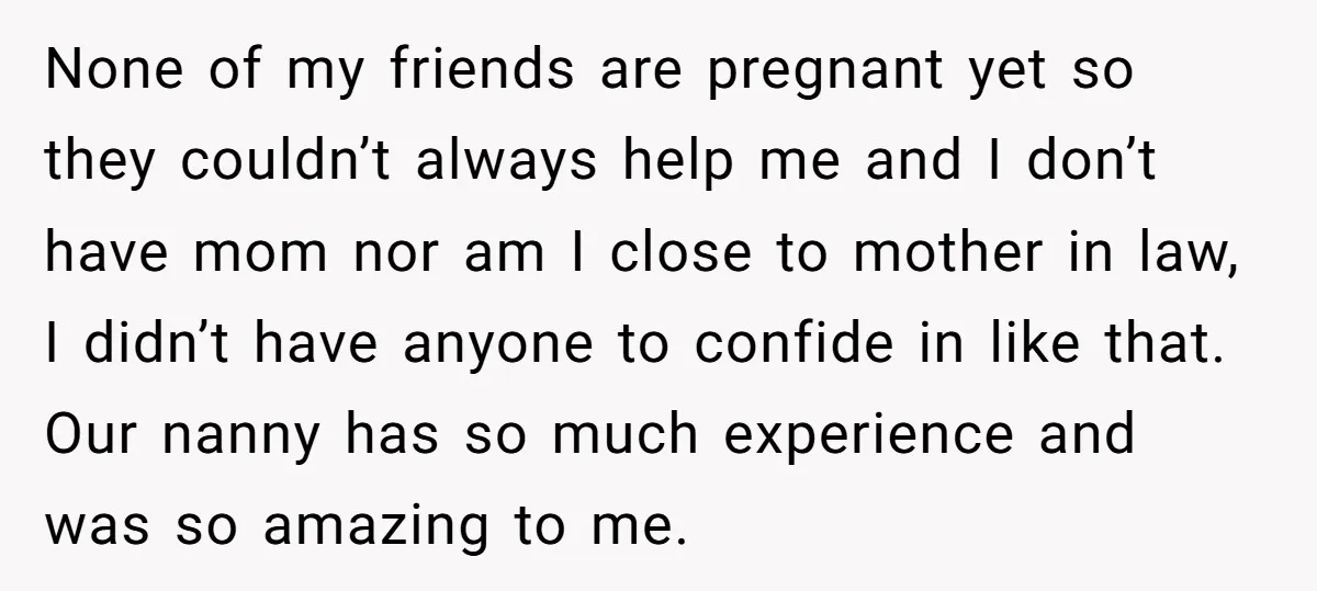 None of my friends are pregnant yet so they couldn’t always help me and I don’t have mom nor am I close to mother in law, I didn’t have anyone...