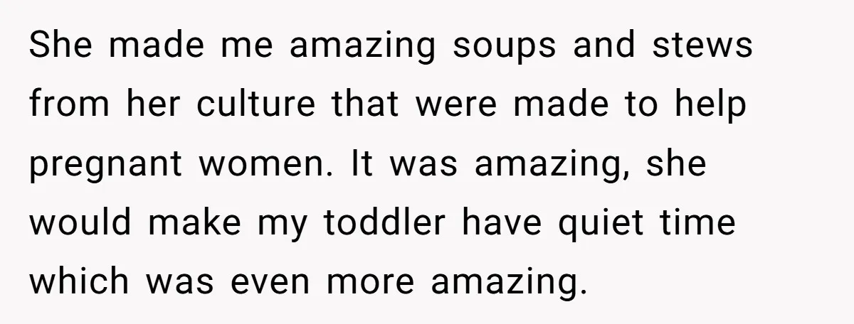 She made me amazing soups and stews from her culture that were made to help pregnant women. It was amazing, she would make my toddler have quiet time which was...