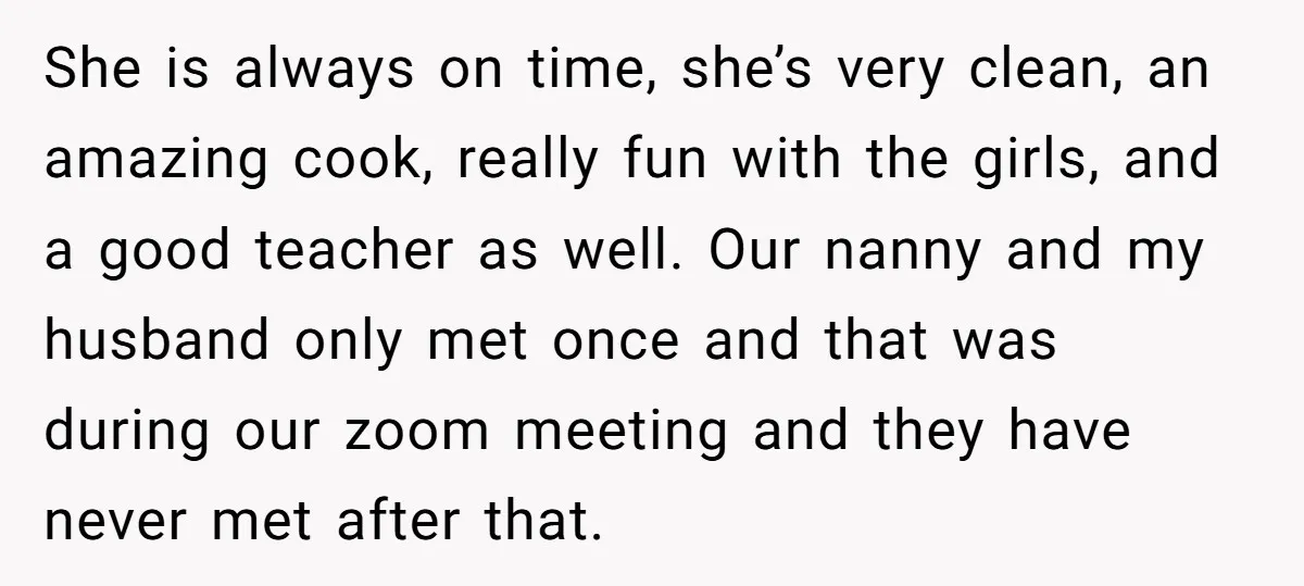She is always on time, she’s very clean, an amazing cook, really fun with the girls, and a good teacher as well. Our nanny and my husband only met once...