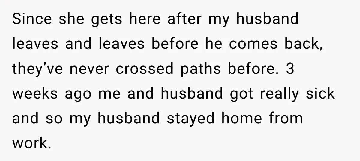 Since she gets here after my husband leaves and leaves before he comes back, they’ve never crossed paths before. 3 weeks ago me and husband got really sick and so...