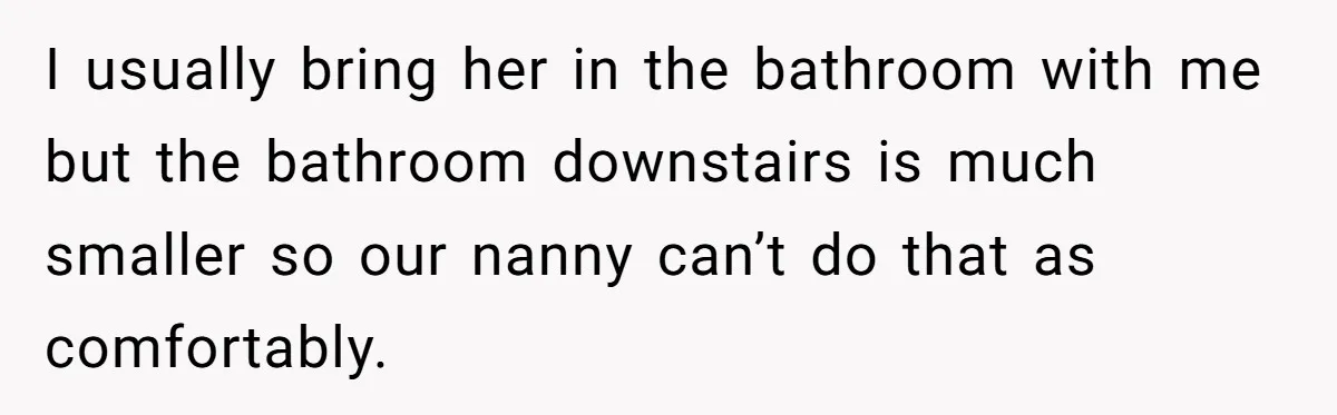 I usually bring her in the bathroom with me but the bathroom downstairs is much smaller so our nanny can’t do that as comfortably.
