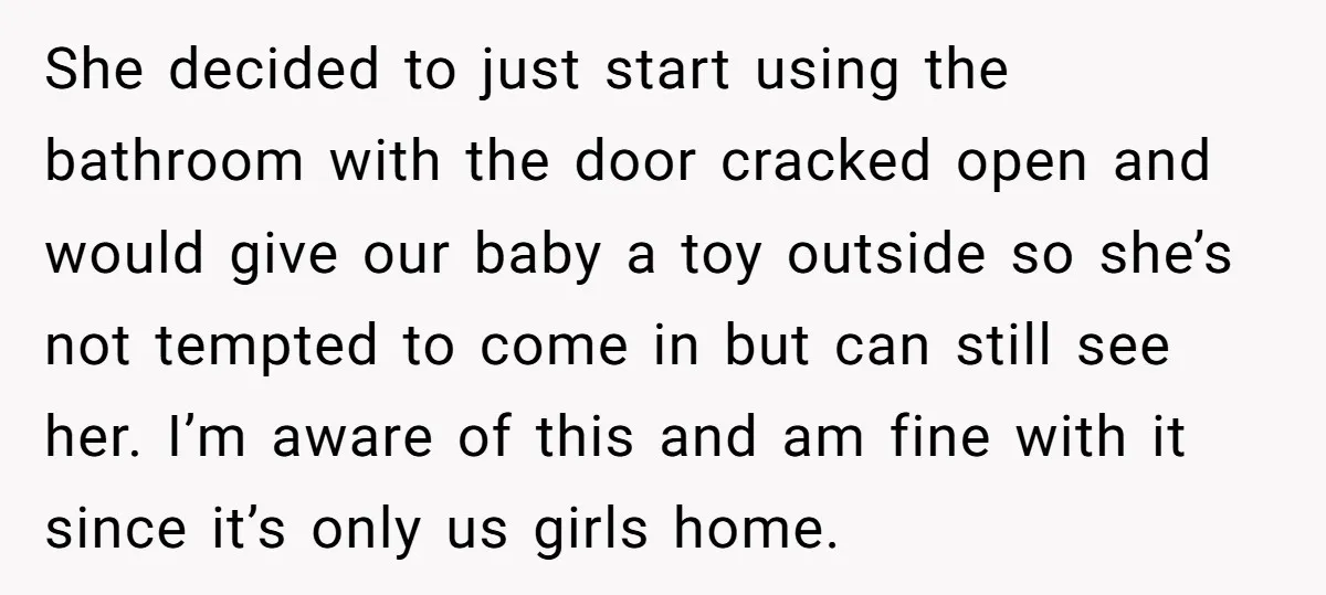 She decided to just start using the bathroom with the door cracked open and would give our baby a toy outside so she’s not tempted to come in but can...