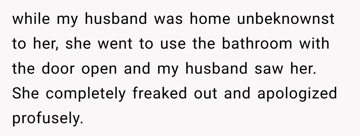 while my husband was home unbeknownst to her, she went to use the bathroom with the door open and my husband saw her. She completely freaked out and apologized profusely.