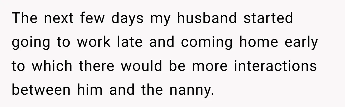 The next few days my husband started going to work late and coming home early to which there would be more interactions between him and the nanny.
