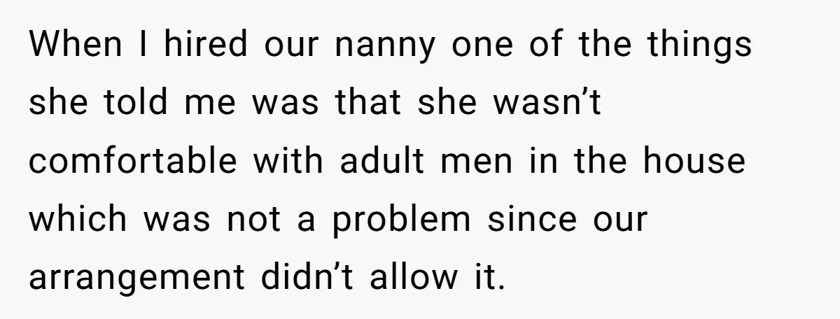 When I hired our nanny one of the things she told me was that she wasn’t comfortable with adult men in the house which was not a problem since our...