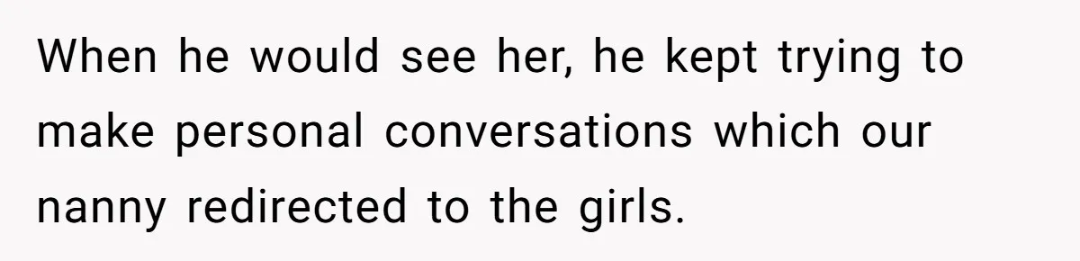 When he would see her, he kept trying to make personal conversations which our nanny redirected to the girls.
