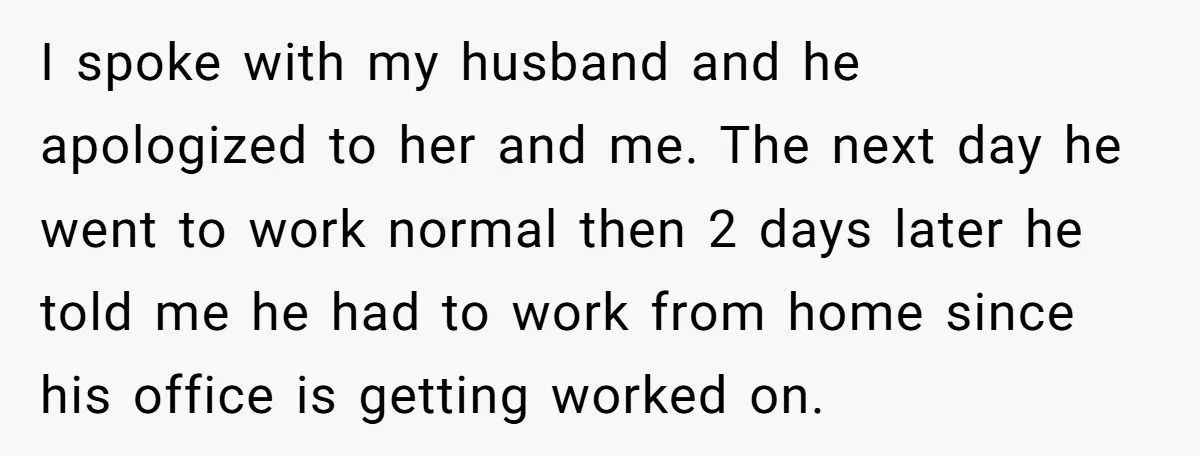 I spoke with my husband and he apologized to her and me. The next day he went to work normal then 2 days later he told me he had to...