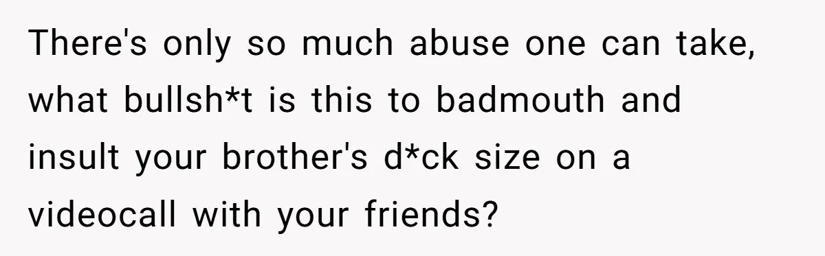 There's only so much abuse one can take, what bullsh*t is this to badmouth and insult your brother's d*ck size on a videocall with your friends?