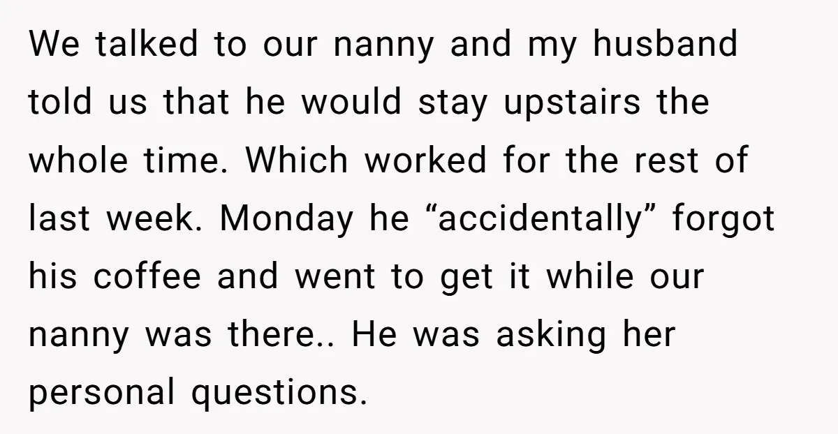 We talked to our nanny and my husband told us that he would stay upstairs the whole time. Which worked for the rest of last week. Monday he “accidentally” forgot...