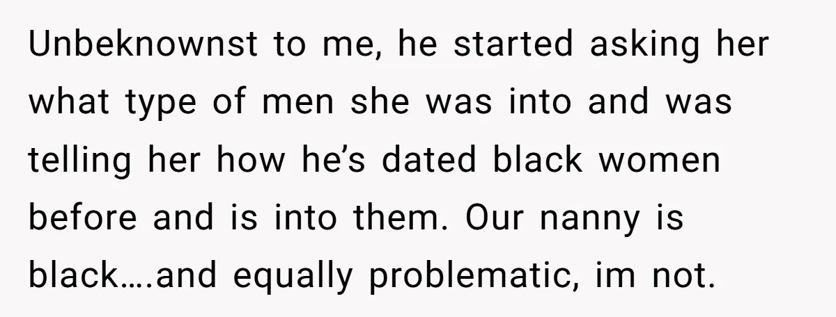 Unbeknownst to me, he started asking her what type of men she was into and was telling her how he’s dated black women before and is into them. Our nanny...