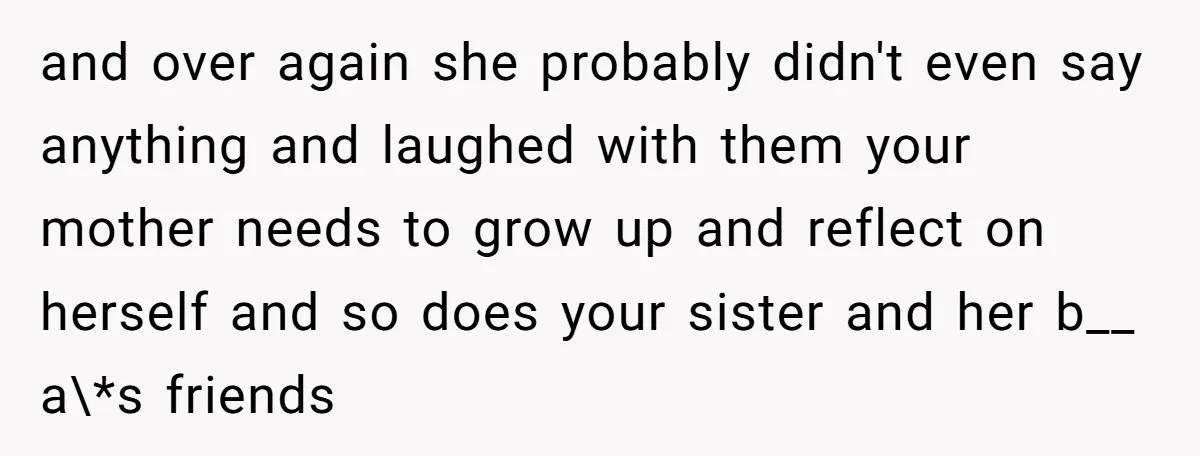 and over again she probably didn't even say anything and laughed with them your mother needs to grow up and reflect on herself and so does your sister and her...