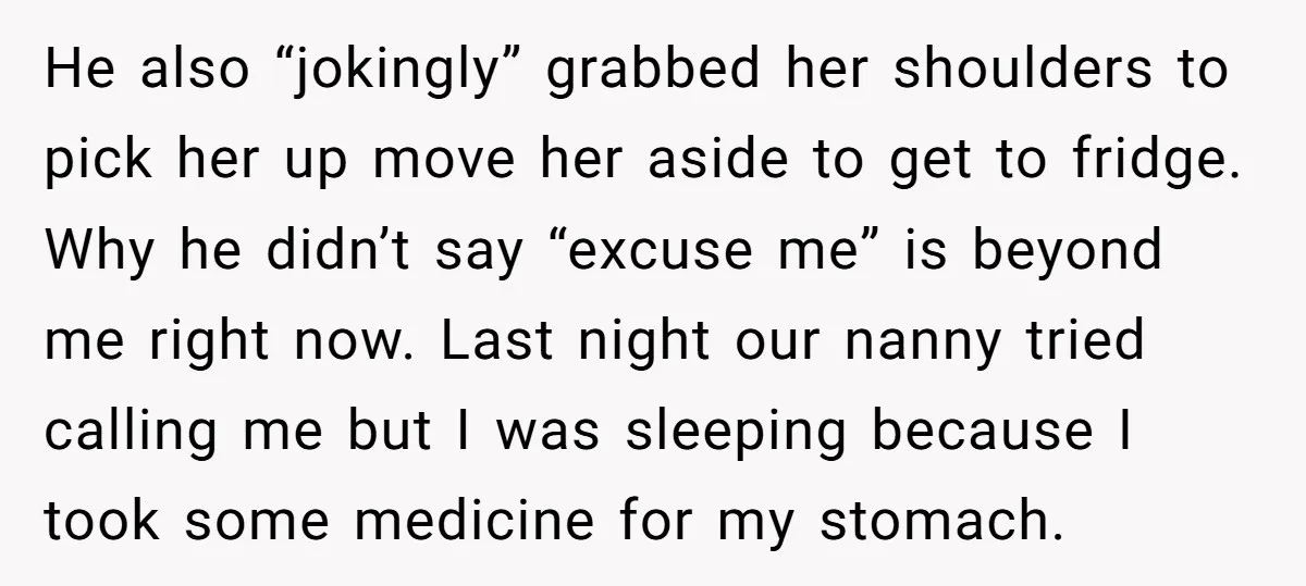 He also “jokingly” grabbed her shoulders to pick her up move her aside to get to fridge. Why he didn’t say “excuse me” is beyond me right now. Last night...
