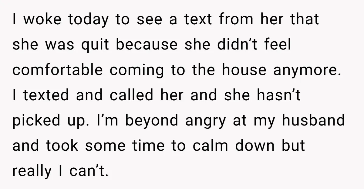 I woke today to see a text from her that she was quit because she didn’t feel comfortable coming to the house anymore. I texted and called her and she...