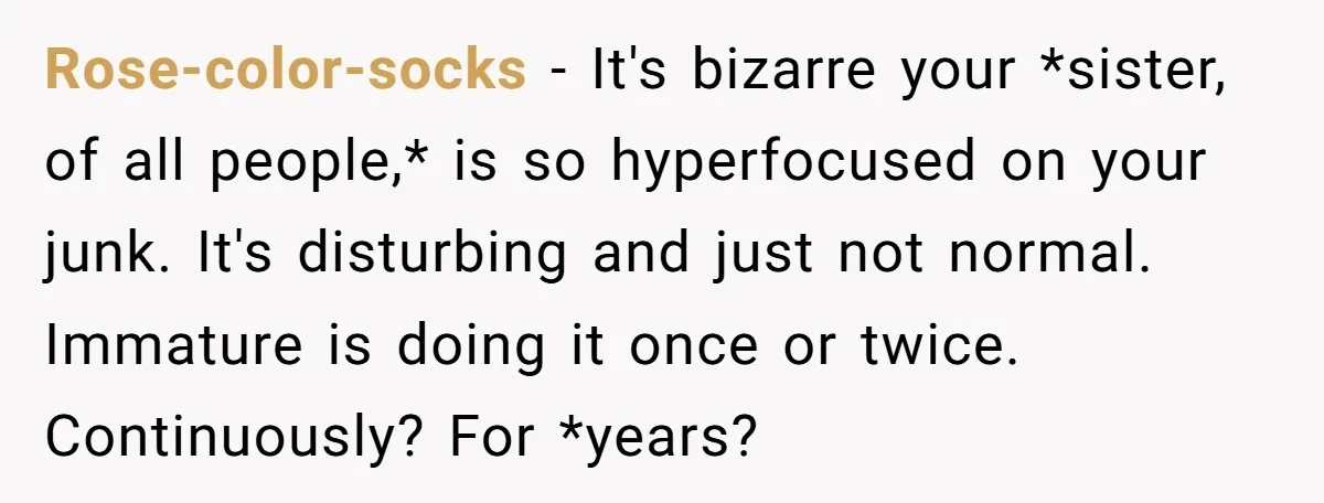 Rose-color-socks − It's bizarre your *sister, of all people,* is so hyperfocused on your junk. It's disturbing and just not normal. Immature is doing it once or twice. Continuously? For...
