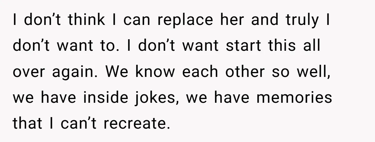 I don’t think I can replace her and truly I don’t want to. I don’t want start this all over again. We know each other so well, we have inside...