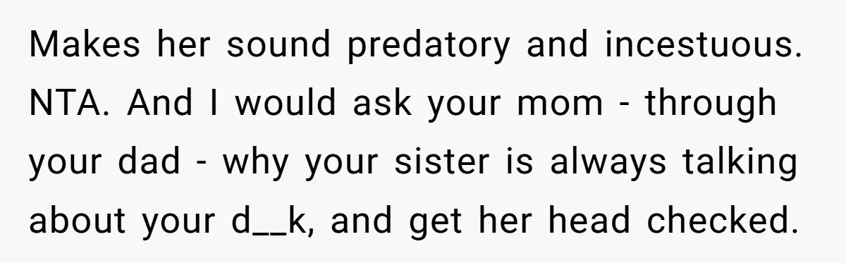 Makes her sound predatory and incestuous. NTA. And I would ask your mom - through your dad - why your sister is always talking about your d__k, and get her...