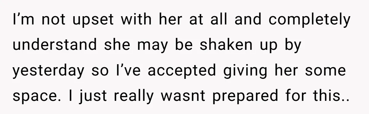 I’m not upset with her at all and completely understand she may be shaken up by yesterday so I’ve accepted giving her some space. I just really wasnt prepared for...