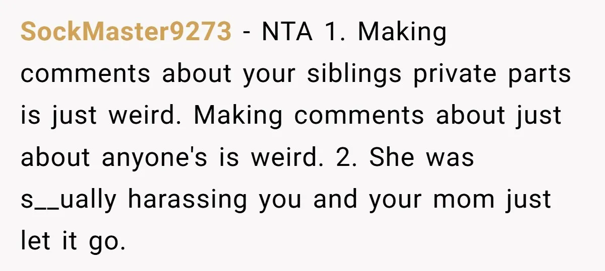 SockMaster9273 − NTA 1. Making comments about your siblings private parts is just weird. Making comments about just about anyone's is weird. 2. She was s__ually harassing you and your...