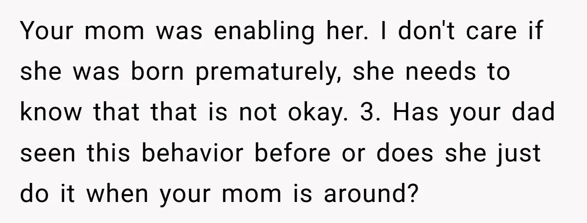 Your mom was enabling her. I don't care if she was born prematurely, she needs to know that that is not okay. 3. Has your dad seen this behavior before...