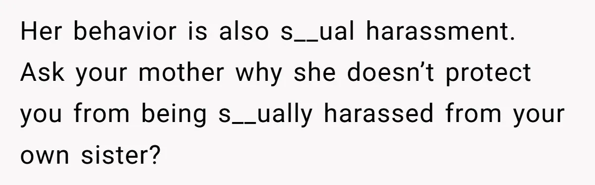 Her behavior is also s__ual harassment. Ask your mother why she doesn’t protect you from being s__ually harassed from your own sister?