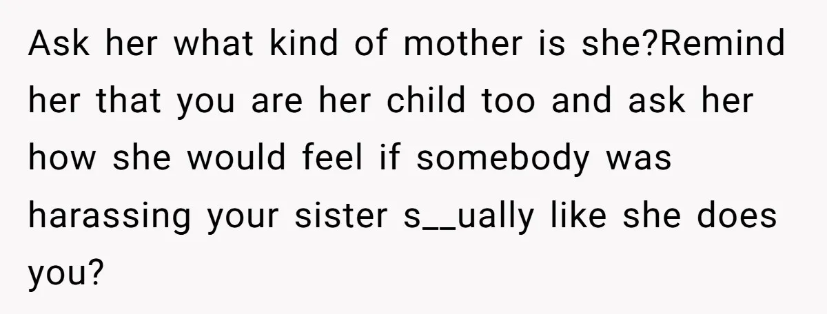 Ask her what kind of mother is she?Remind her that you are her child too and ask her how she would feel if somebody was harassing your sister s__ually like...