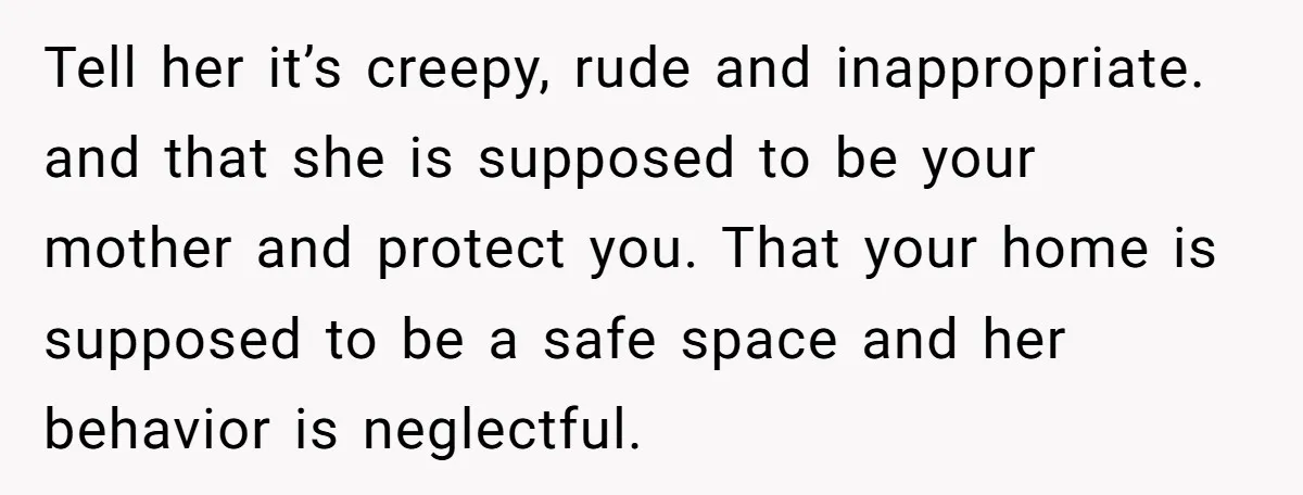 Tell her it’s creepy, rude and inappropriate. and that she is supposed to be your mother and protect you. That your home is supposed to be a safe space and...