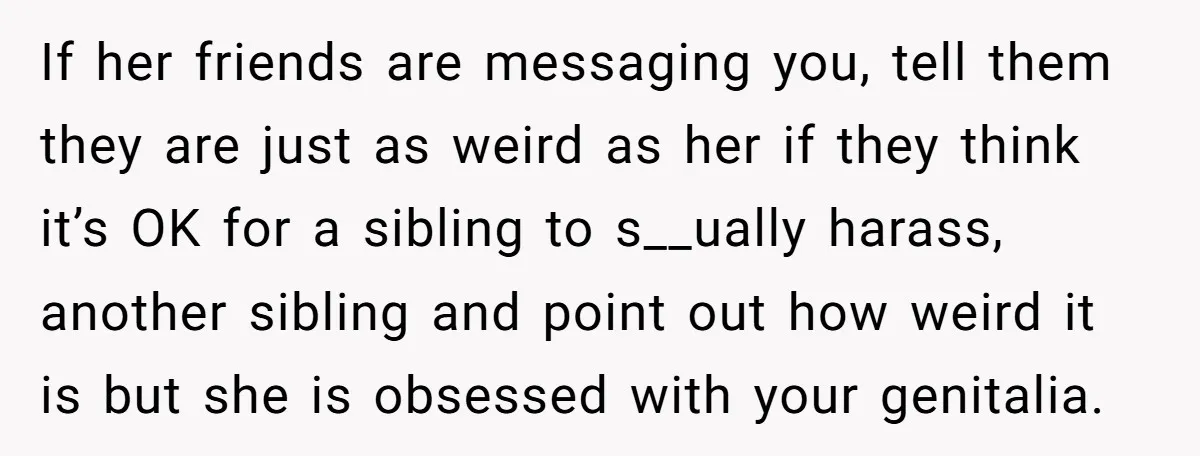 If her friends are messaging you, tell them they are just as weird as her if they think it’s OK for a sibling to s__ually harass, another sibling and point...