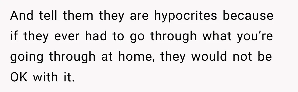 And tell them they are hypocrites because if they ever had to go through what you’re going through at home, they would not be OK with it.