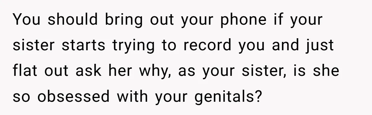 You should bring out your phone if your sister starts trying to record you and just flat out ask her why, as your sister, is she so obsessed with your...