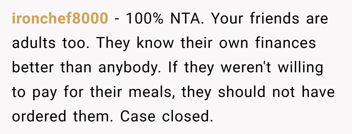 ironchef8000 - 100% NTA. Your friends are adults too. They know their own finances better than anybody. If they weren't willing to pay for their meals, they should not have...
